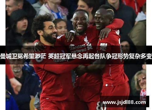 曼城卫冕希望渺茫 英超冠军悬念再起各队争冠形势复杂多变