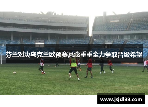 芬兰对决乌克兰欧预赛悬念重重全力争取晋级希望