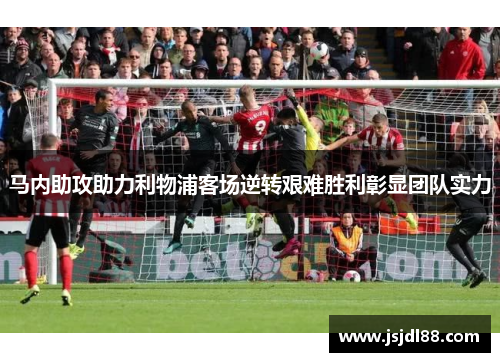 马内助攻助力利物浦客场逆转艰难胜利彰显团队实力
