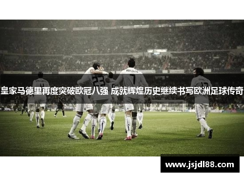 皇家马德里再度突破欧冠八强 成就辉煌历史继续书写欧洲足球传奇